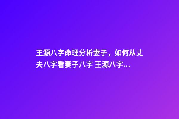 王源八字命理分析妻子，如何从丈夫八字看妻子八字 王源八字姻缘分析，诚请您—-分析我的八字，求姻缘明细解说~-第1张-观点-玄机派